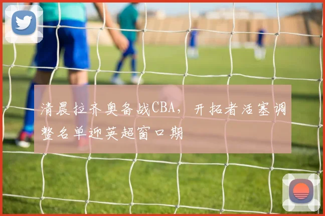 清晨拉齐奥备战CBA，开拓者活塞调整名单迎英超窗口期 - MK体育官方入口