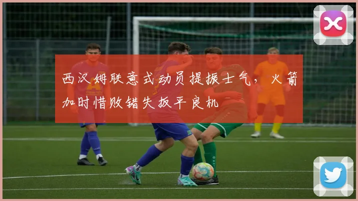 西汉姆联意式动员提振士气，火箭加时惜败错失