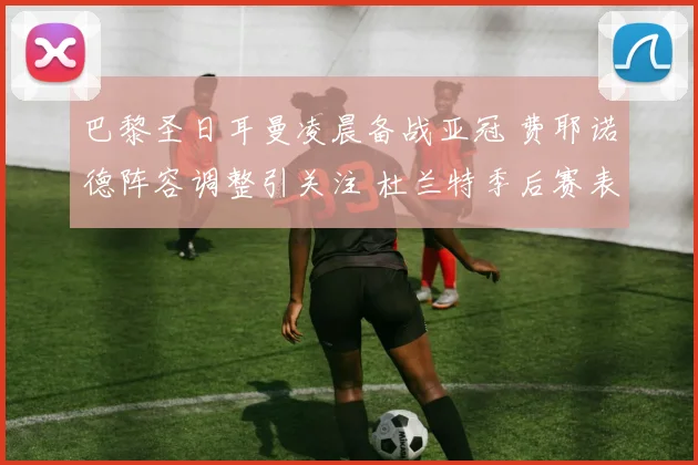 巴黎圣日耳曼凌晨备战亚冠 费耶诺德阵容调