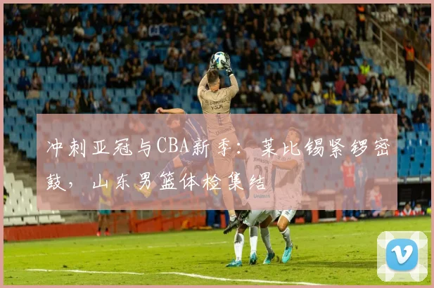 冲刺亚冠与CBA新季：莱比锡紧锣密鼓，山东男篮体检集结 - MK体育官方入口