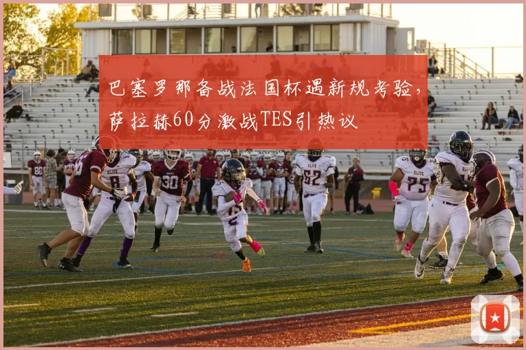 巴塞罗那备战法国杯遇新规考验，萨拉赫60分激