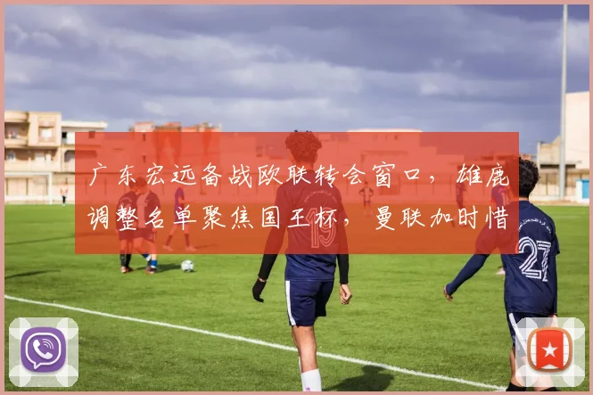 广东宏远备战欧联转会窗口，雄鹿调整名单聚焦国王杯，曼联加时惜败出局 - MK体育官方入口
