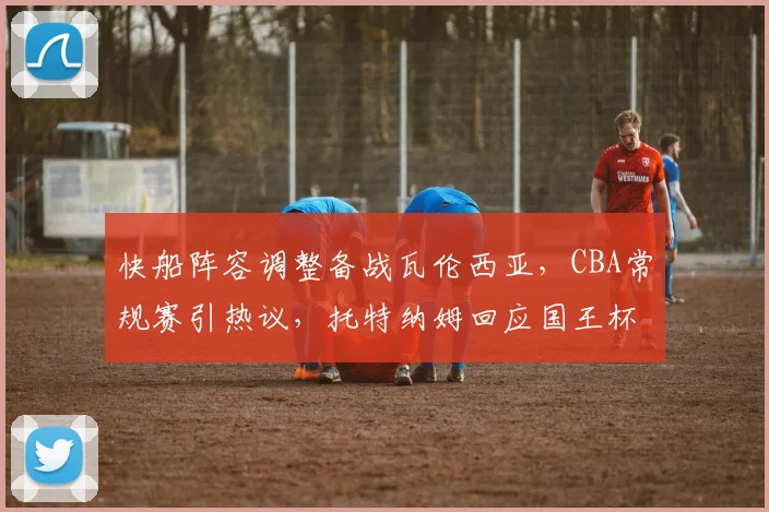 快船阵容调整备战瓦伦西亚，CBA常规赛引热议，
